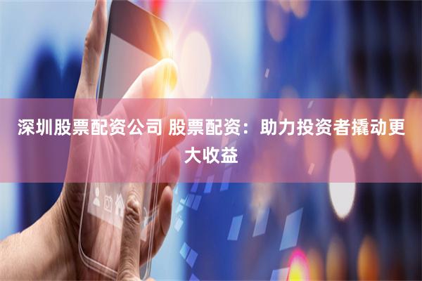 深圳股票配资公司 股票配资：助力投资者撬动更大收益