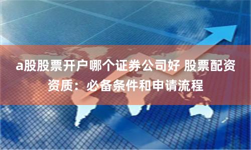 a股股票开户哪个证券公司好 股票配资资质：必备条件和申请流程