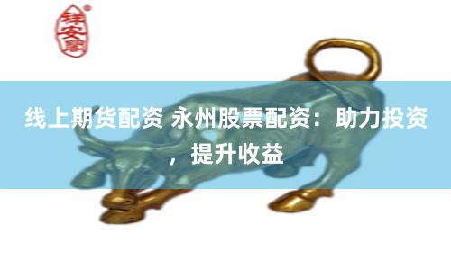 线上期货配资 永州股票配资：助力投资，提升收益