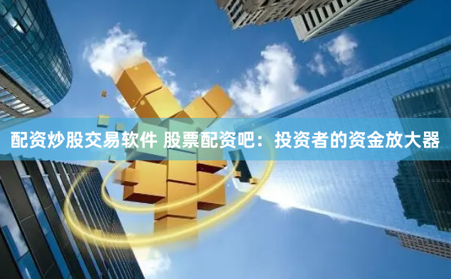配资炒股交易软件 股票配资吧：投资者的资金放大器