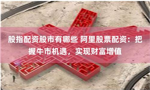 股指配资股市有哪些 阿里股票配资：把握牛市机遇，实现财富增值