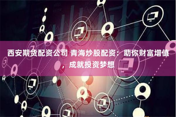 西安期货配资公司 青海炒股配资：助你财富增值，成就投资梦想