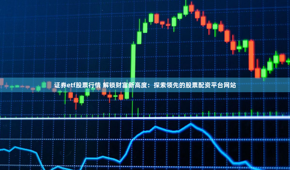 证券etf股票行情 解锁财富新高度：探索领先的股票配资平台网站