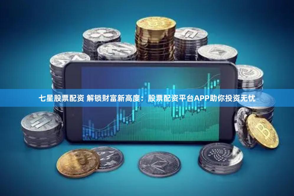 七星股票配资 解锁财富新高度：股票配资平台APP助你投资无忧