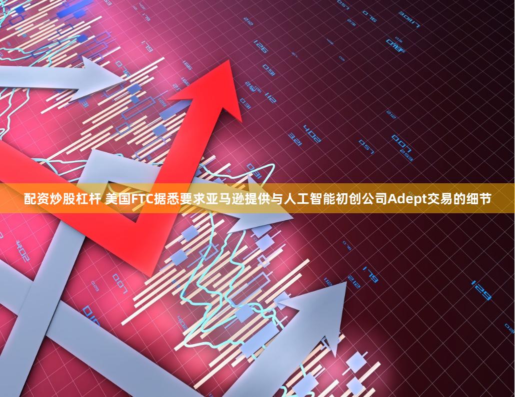 配资炒股杠杆 美国FTC据悉要求亚马逊提供与人工智能初创公司Adept交易的细节
