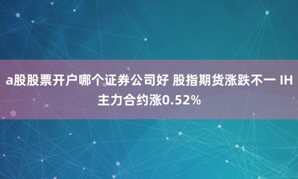 a股股票开户哪个证券公司好 股指期货涨跌不一 IH主力合约涨0.52%