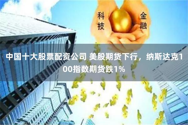 中国十大股票配资公司 美股期货下行，纳斯达克100指数期货跌1%