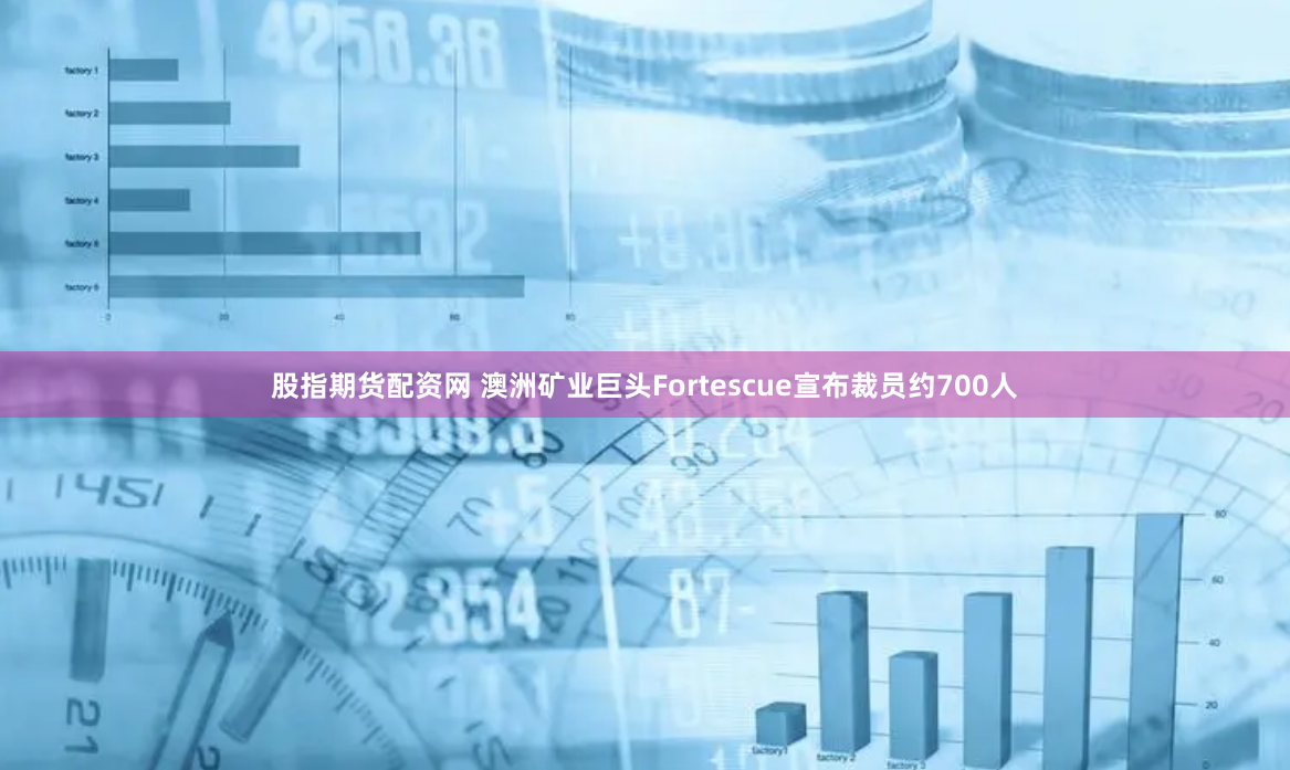 股指期货配资网 澳洲矿业巨头Fortescue宣布裁员约700人