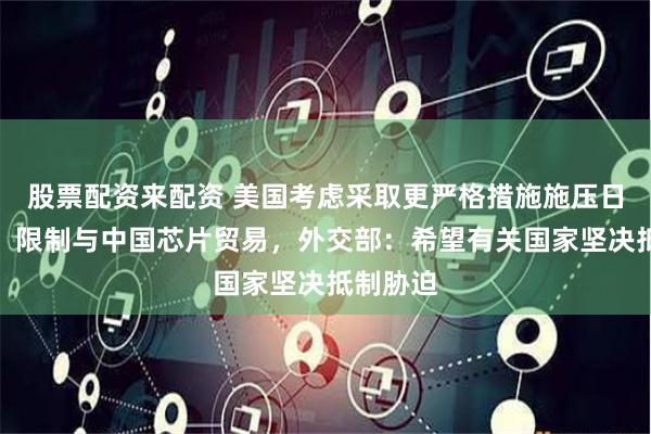 股票配资来配资 美国考虑采取更严格措施施压日本荷兰，限制与中国芯片贸易，外交部：希望有关国家坚决抵制胁迫