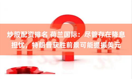 炒股配资排名 荷兰国际：尽管存在降息担忧，特朗普获胜前景可能提振美元