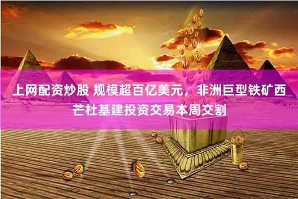 上网配资炒股 规模超百亿美元，非洲巨型铁矿西芒杜基建投资交易本周交割