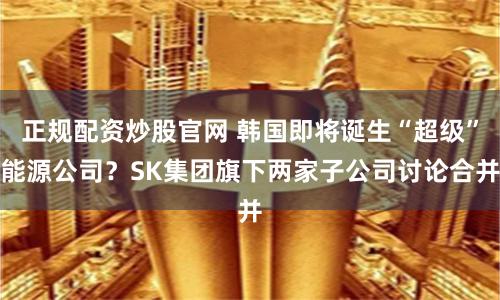 正规配资炒股官网 韩国即将诞生“超级”能源公司？SK集团旗下两家子公司讨论合并