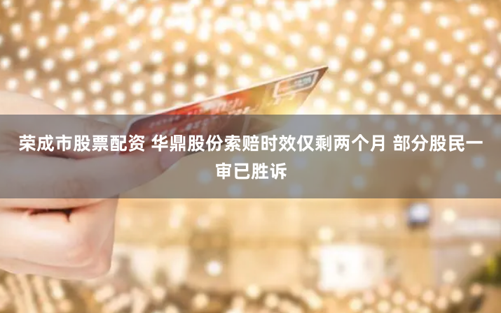 荣成市股票配资 华鼎股份索赔时效仅剩两个月 部分股民一审已胜诉