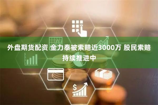 外盘期货配资 金力泰被索赔近3000万 股民索赔持续推进中