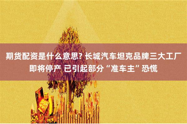 期货配资是什么意思? 长城汽车坦克品牌三大工厂即将停产 已引起部分“准车主”恐慌