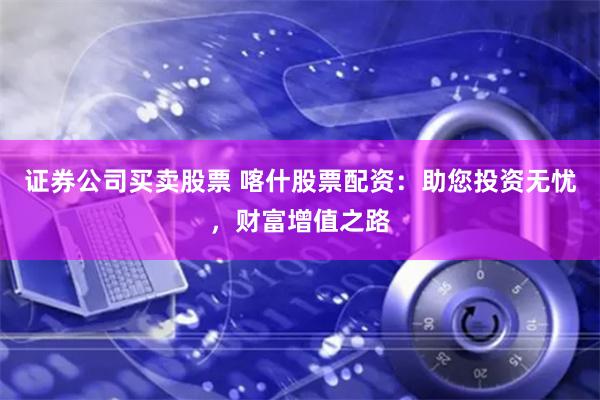 证券公司买卖股票 喀什股票配资：助您投资无忧，财富增值之路