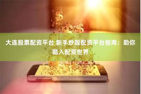 大连股票配资平台 新手炒股配资平台指南：助你踏入配资世界