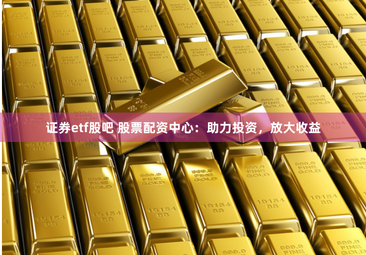 证券etf股吧 股票配资中心：助力投资，放大收益