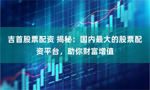 吉首股票配资 揭秘：国内最大的股票配资平台，助你财富增值