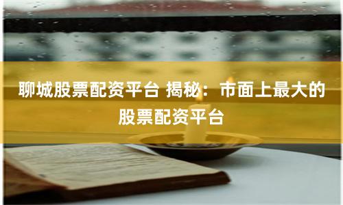 聊城股票配资平台 揭秘：市面上最大的股票配资平台