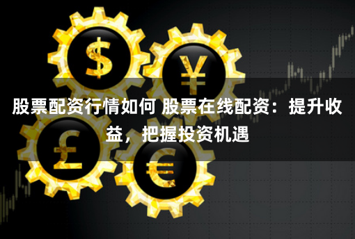 股票配资行情如何 股票在线配资：提升收益，把握投资机遇