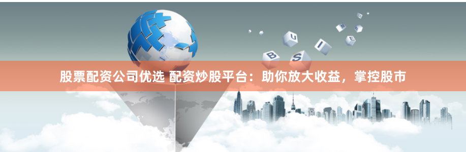 股票配资公司优选 配资炒股平台：助你放大收益，掌控股市