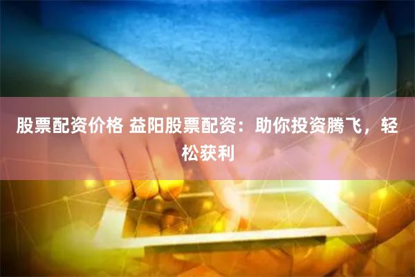 股票配资价格 益阳股票配资：助你投资腾飞，轻松获利