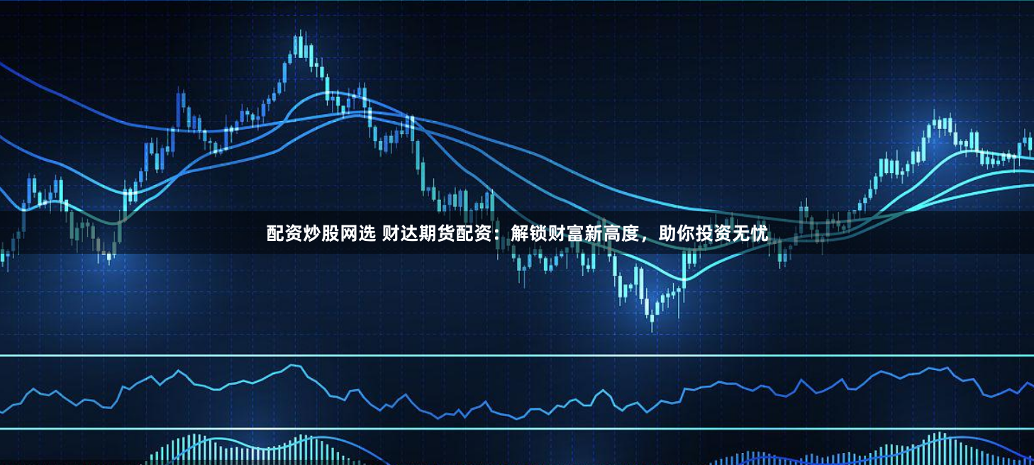 配资炒股网选 财达期货配资：解锁财富新高度，助你投资无忧