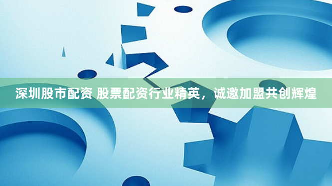 深圳股市配资 股票配资行业精英，诚邀加盟共创辉煌