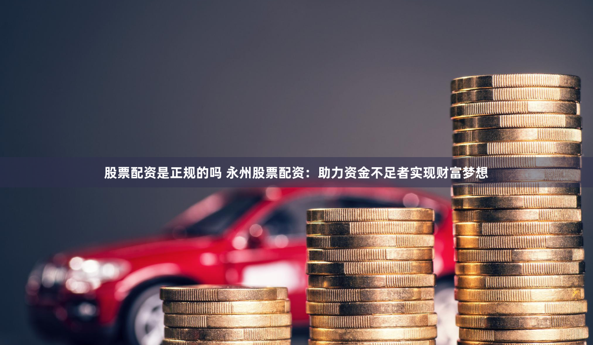 股票配资是正规的吗 永州股票配资：助力资金不足者实现财富梦想