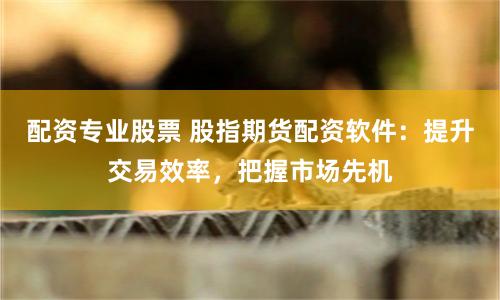 配资专业股票 股指期货配资软件:提升交易效率,把握市场先机
