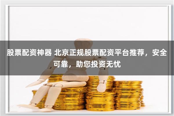 股票配资神器 北京正规股票配资平台推荐，安全可靠，助您投资无忧