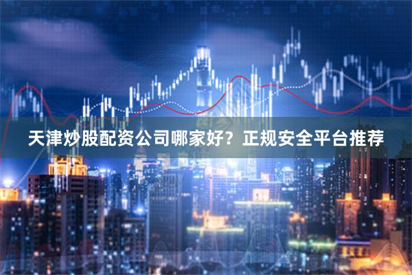 天津炒股配资公司哪家好？正规安全平台推荐