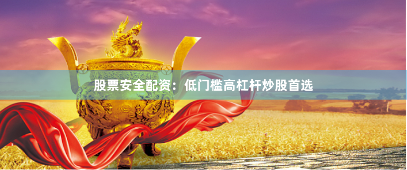 股票安全配资：低门槛高杠杆炒股首选